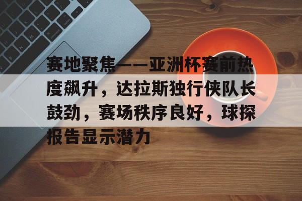 关于赛地聚焦——亚洲杯赛前热度飙升，达拉斯独行侠队长鼓劲，赛场秩序良好，球探报告显示潜力的信息-天博登录